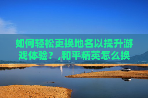 如何轻松更换地名以提升游戏体验？,和平精英怎么换地址