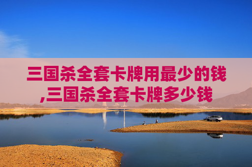 三国杀全套卡牌用最少的钱,三国杀全套卡牌多少钱