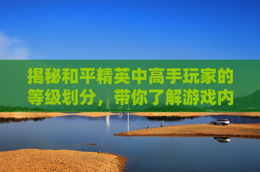 揭秘和平精英中高手玩家的等级划分，带你了解游戏内实力的分水岭,和平精英什么级别好打