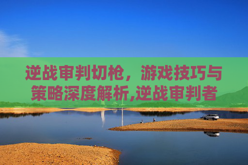 逆战审判切枪，游戏技巧与策略深度解析,逆战审判者