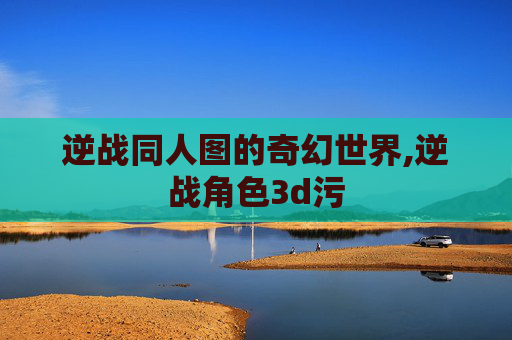 逆战同人图的奇幻世界,逆战角色3d污