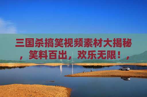 三国杀搞笑视频素材大揭秘，笑料百出，欢乐无限！,打三国杀的搞笑视频素材大全
