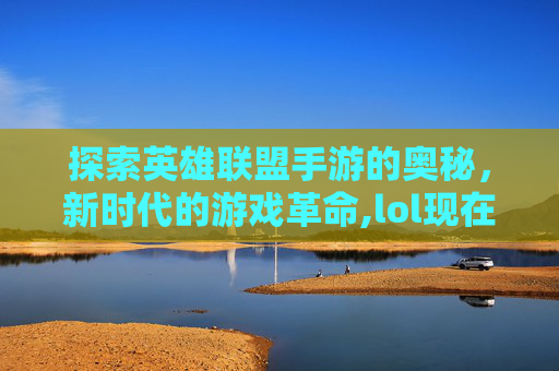 探索英雄联盟手游的奥秘，新时代的游戏革命,lol现在出手游了吗知乎