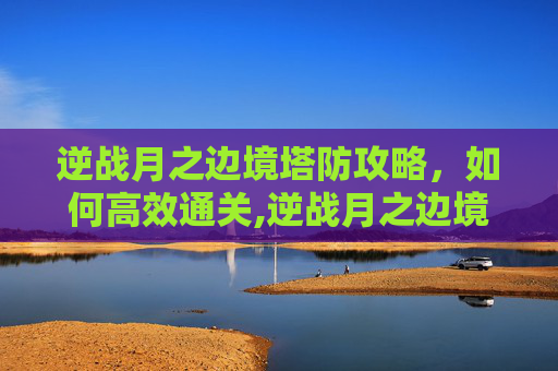 逆战月之边境塔防攻略，如何高效通关,逆战月之边境防空怎么打