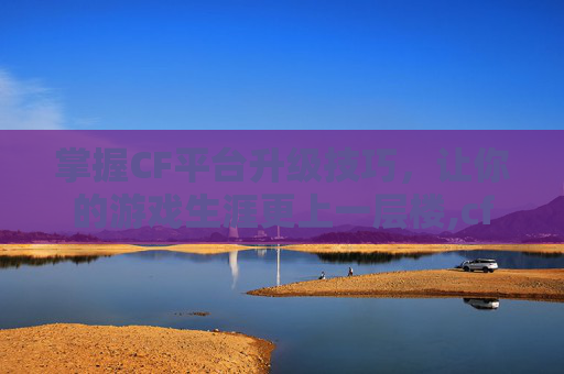 掌握CF平台升级技巧，让你的游戏生涯更上一层楼,cf客户端升级
