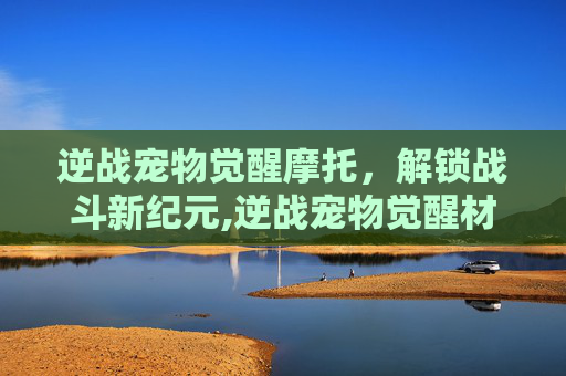 逆战宠物觉醒摩托，解锁战斗新纪元,逆战宠物觉醒材料怎么弄