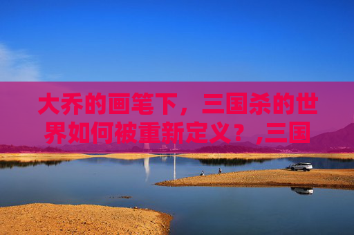 大乔的画笔下，三国杀的世界如何被重新定义？,三国杀里大乔