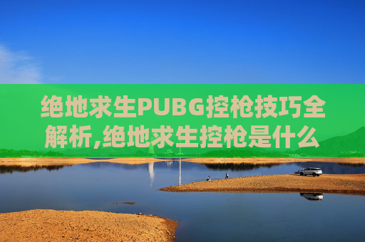 绝地求生PUBG控枪技巧全解析,绝地求生控枪是什么意思