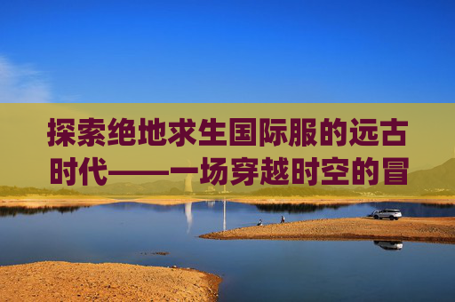 探索绝地求生国际服的远古时代——一场穿越时空的冒险,pubg国际版视频