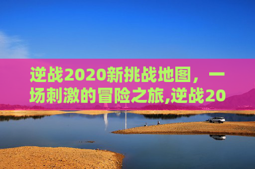 逆战2020新挑战地图，一场刺激的冒险之旅,逆战2020新挑战地图在哪