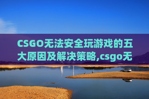 CSGO无法安全玩游戏的五大原因及解决策略,csgo无法安全玩游戏怎么办