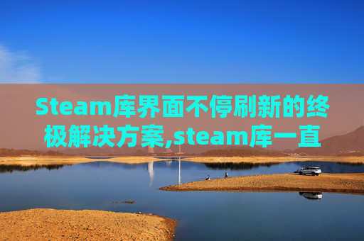 Steam库界面不停刷新的终极解决方案,steam库一直在刷新