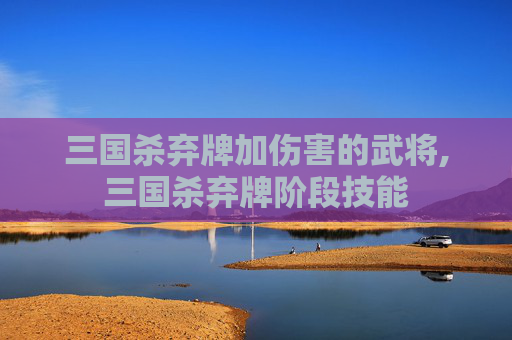 三国杀弃牌加伤害的武将,三国杀弃牌阶段技能