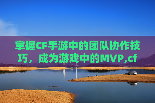 掌握CF手游中的团队协作技巧，成为游戏中的MVP,cf手游坑队友