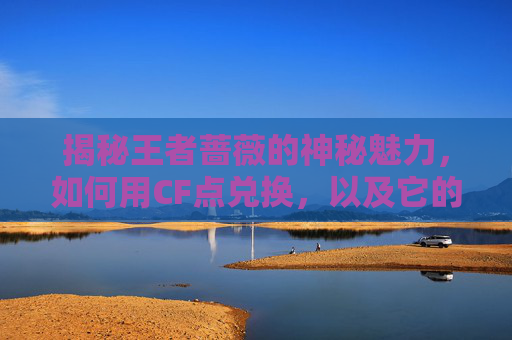 揭秘王者蔷薇的神秘魅力，如何用CF点兑换，以及它的游戏价值,王者蔷薇多少cf点可以抽到