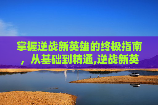 掌握逆战新英雄的终极指南，从基础到精通,逆战新英雄角色