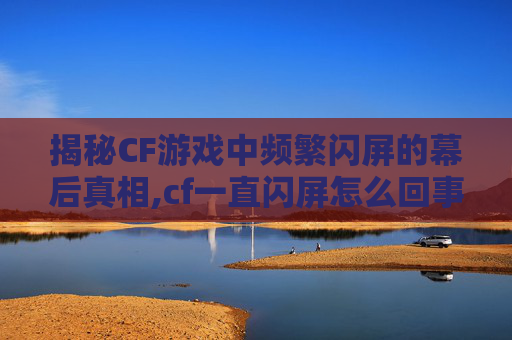 揭秘CF游戏中频繁闪屏的幕后真相,cf一直闪屏怎么回事