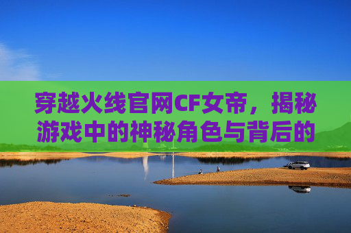 穿越火线官网CF女帝，揭秘游戏中的神秘角色与背后的故事,穿越火线女帝本人照