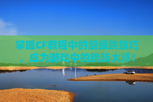 掌握CF教程中的超级跳技巧，成为游戏中的跳跃大师！,cf端游超级跳教程