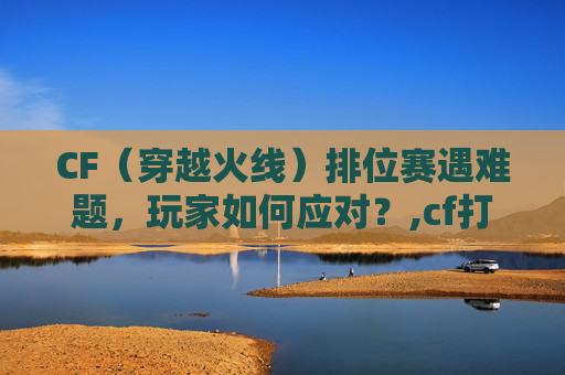 CF（穿越火线）排位赛遇难题，玩家如何应对？,cf打不了排位赛怎么回事