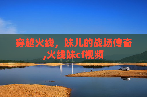 穿越火线，妹儿的战场传奇,火线妹cf视频