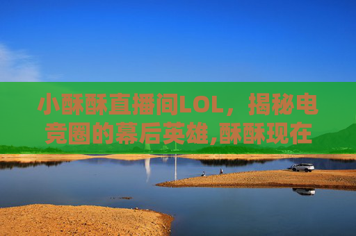 小酥酥直播间LOL，揭秘电竞圈的幕后英雄,酥酥现在在哪里直播?