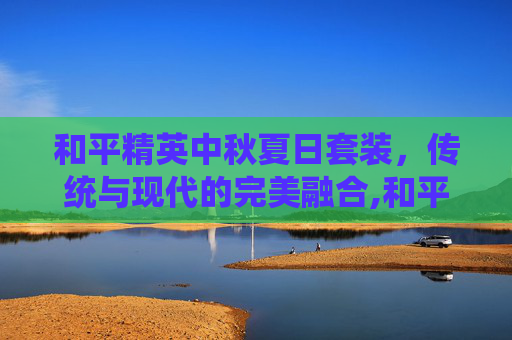 和平精英中秋夏日套装，传统与现代的完美融合,和平精英中秋夏日套装多少钱