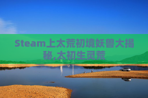 Steam上太荒初境妖兽大揭秘,太初生灵荒