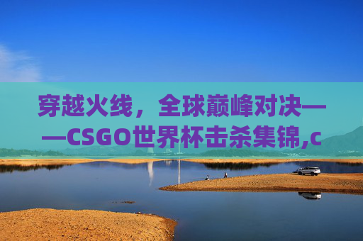 穿越火线，全球巅峰对决——CSGO世界杯击杀集锦,csgo世界杯击杀视频高清