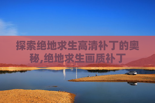 探索绝地求生高清补丁的奥秘,绝地求生画质补丁