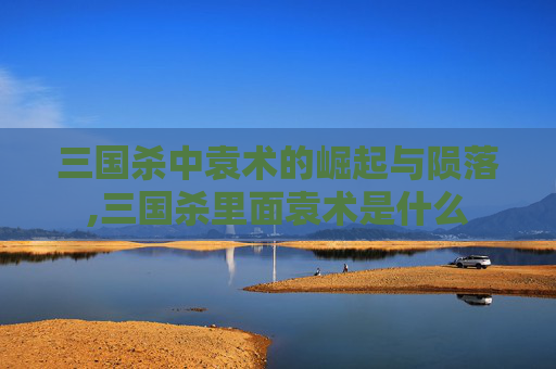 三国杀中袁术的崛起与陨落,三国杀里面袁术是什么