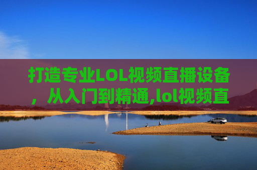 打造专业LOL视频直播设备，从入门到精通,lol视频直播设备推荐