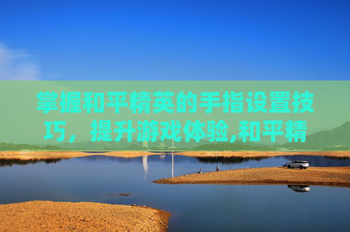 掌握和平精英的手指设置技巧，提升游戏体验,和平精英怎么用手指操作