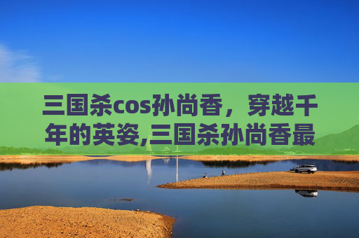 三国杀cos孙尚香，穿越千年的英姿,三国杀孙尚香最美皮肤