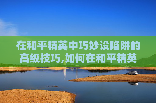 在和平精英中巧妙设陷阱的高级技巧,如何在和平精英设陷阱键