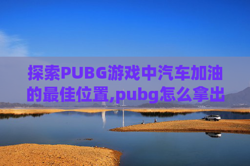 探索PUBG游戏中汽车加油的最佳位置,pubg怎么拿出汽油桶