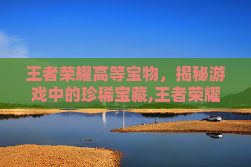 王者荣耀高等宝物，揭秘游戏中的珍稀宝藏,王者荣耀高等宝物怎么获得