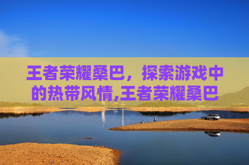 王者荣耀桑巴，探索游戏中的热带风情,王者荣耀桑巴舞舞