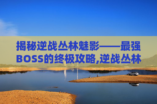 揭秘逆战丛林魅影——最强BOSS的终极攻略,逆战丛林魅影攻略