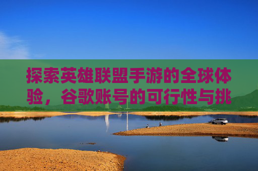 探索英雄联盟手游的全球体验，谷歌账号的可行性与挑战,lol手游谷歌账号能玩吗知乎