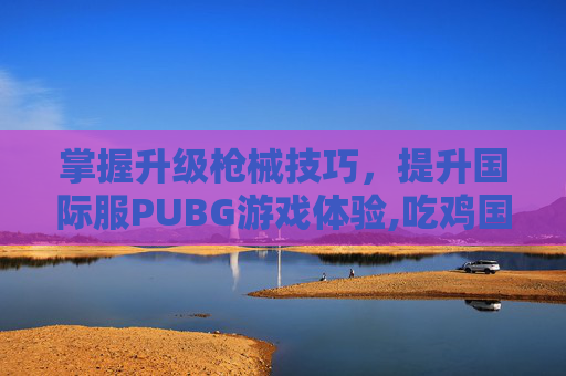 掌握升级枪械技巧，提升国际服PUBG游戏体验,吃鸡国际服升级枪