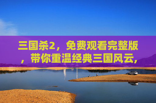 三国杀2，免费观看完整版，带你重温经典三国风云,三国杀高清在线观看