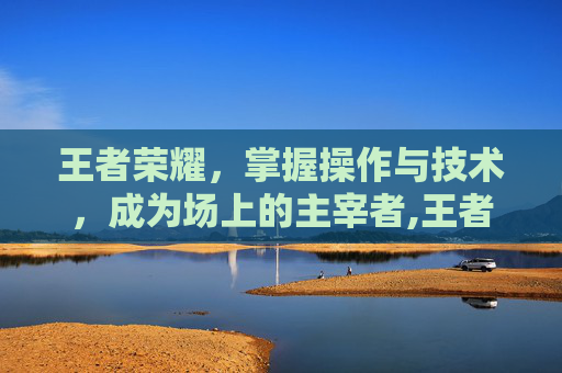 王者荣耀，掌握操作与技术，成为场上的主宰者,王者荣耀操作和技术一样吗