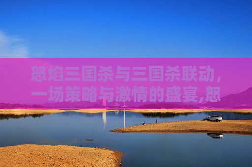 怒焰三国杀与三国杀联动，一场策略与激情的盛宴,怒焰三国杀与三国杀联动区别