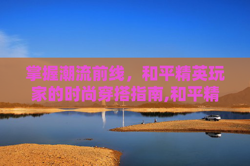 掌握潮流前线，和平精英玩家的时尚穿搭指南,和平精英穿搭大全男生