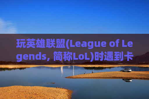 玩英雄联盟(League of Legends, 简称LoL)时遇到卡顿问题怎么办？,玩lol太卡了怎么办