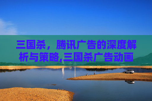 三国杀，腾讯广告的深度解析与策略,三国杀广告动画