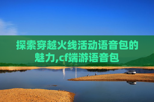 探索穿越火线活动语音包的魅力,cf端游语音包