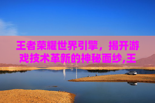 王者荣耀世界引擎，揭开游戏技术革新的神秘面纱,王者荣耀世界引擎是什么