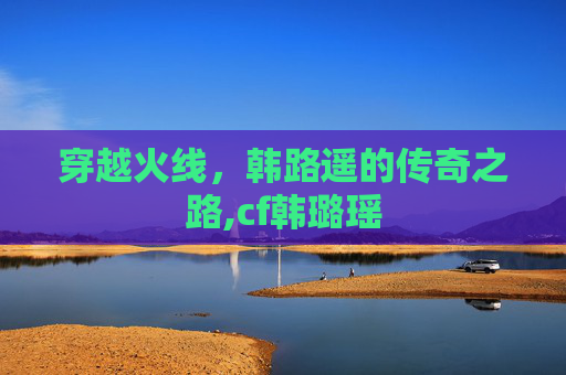 穿越火线，韩路遥的传奇之路,cf韩璐瑶